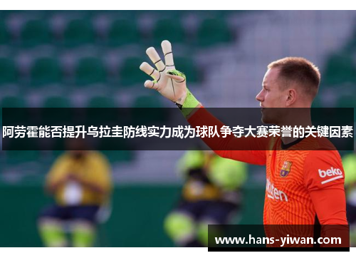 阿劳霍能否提升乌拉圭防线实力成为球队争夺大赛荣誉的关键因素